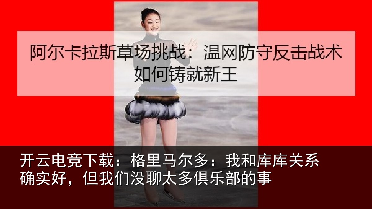 开云电竞下载:格里马尔多:我和库库关系确实好,但我们没聊太多俱乐部的事